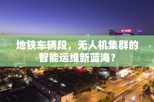 地铁车辆段，无人机集群的智能运维新蓝海？