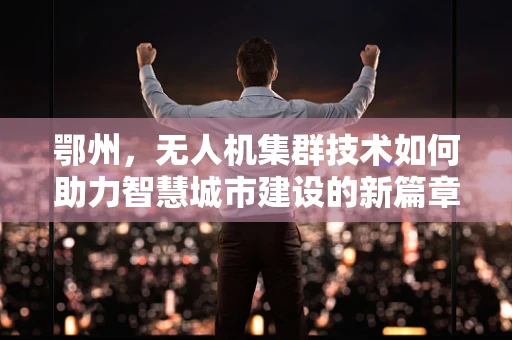 鄂州，无人机集群技术如何助力智慧城市建设的新篇章？