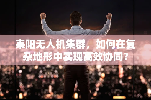 耒阳无人机集群，如何在复杂地形中实现高效协同？