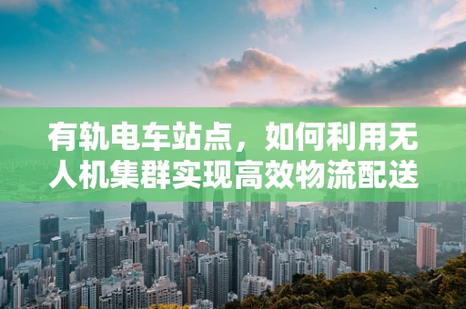 有轨电车站点，如何利用无人机集群实现高效物流配送？