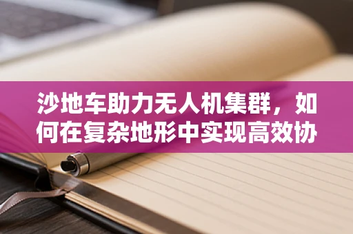 沙地车助力无人机集群，如何在复杂地形中实现高效协同？