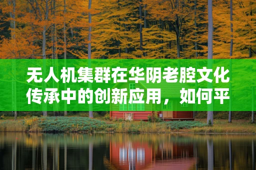 无人机集群在华阴老腔文化传承中的创新应用，如何平衡古韵与现代科技？