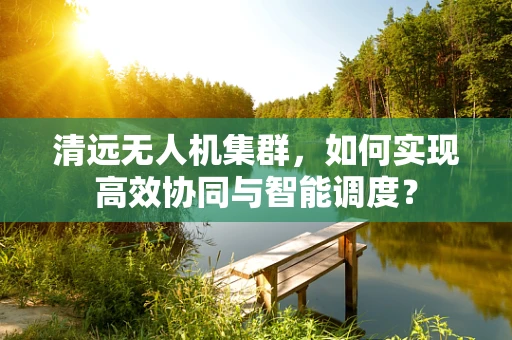 清远无人机集群，如何实现高效协同与智能调度？