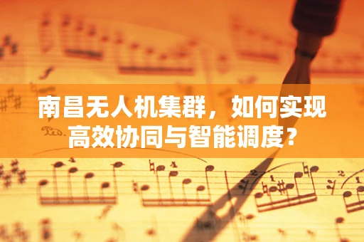 南昌无人机集群，如何实现高效协同与智能调度？