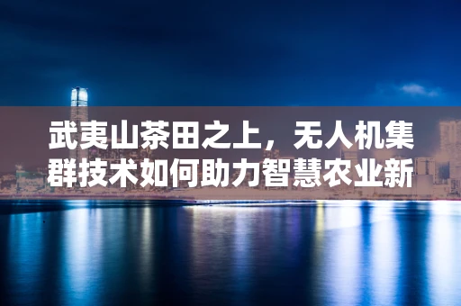 武夷山茶田之上，无人机集群技术如何助力智慧农业新篇章？