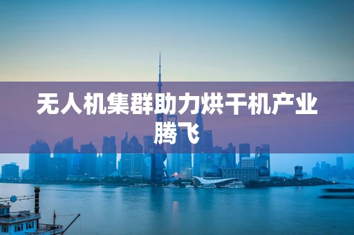 无人机集群助力烘干机产业腾飞