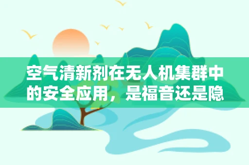 空气清新剂在无人机集群中的安全应用，是福音还是隐患？