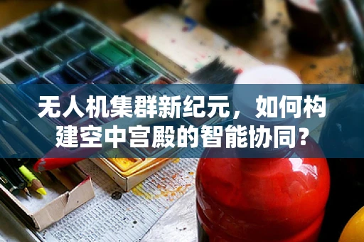 无人机集群新纪元，如何构建空中宫殿的智能协同？