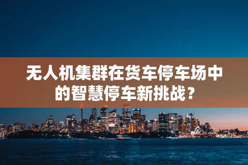 无人机集群在货车停车场中的智慧停车新挑战？