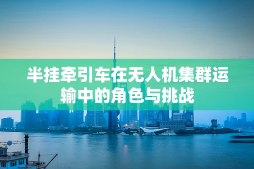 半挂牵引车在无人机集群运输中的角色与挑战