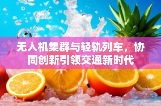 无人机集群与轻轨列车，协同创新引领交通新时代