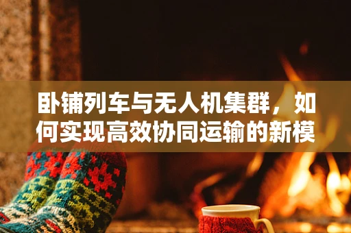 卧铺列车与无人机集群，如何实现高效协同运输的新模式？