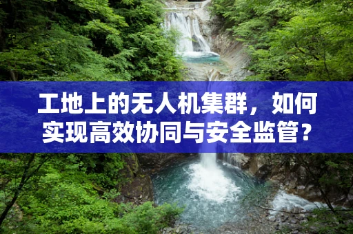 工地上的无人机集群，如何实现高效协同与安全监管？