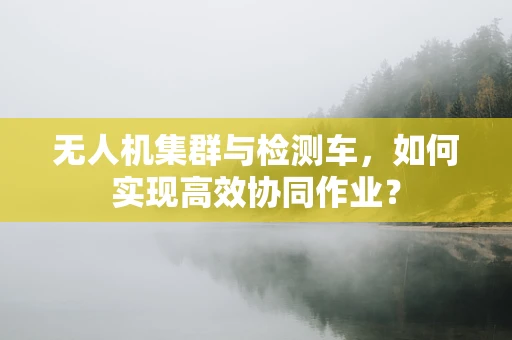 无人机集群与检测车，如何实现高效协同作业？