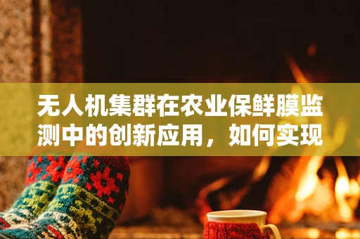 无人机集群在农业保鲜膜监测中的创新应用，如何实现高效、精准的监控？