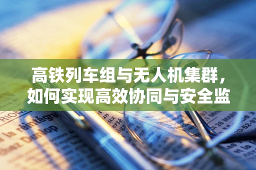 高铁列车组与无人机集群，如何实现高效协同与安全监控？
