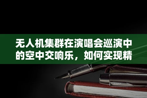 无人机集群在演唱会巡演中的空中交响乐，如何实现精准编队与安全飞行？