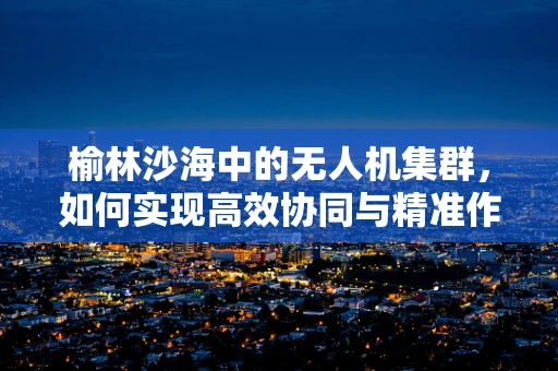 榆林沙海中的无人机集群，如何实现高效协同与精准作业？