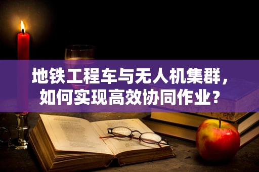 地铁工程车与无人机集群，如何实现高效协同作业？