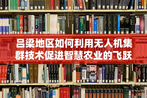 吕梁地区如何利用无人机集群技术促进智慧农业的飞跃？