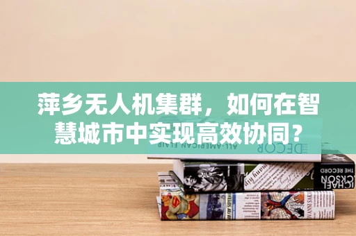 萍乡无人机集群，如何在智慧城市中实现高效协同？