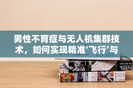 男性不育症与无人机集群技术，如何实现精准‘飞行’与‘播种’的跨界融合？