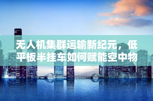 无人机集群运输新纪元，低平板半挂车如何赋能空中物流？