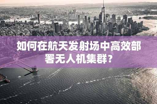如何在航天发射场中高效部署无人机集群？