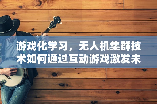 游戏化学习，无人机集群技术如何通过互动游戏激发未来人才？