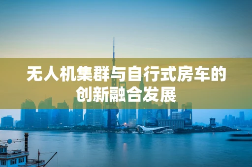 无人机集群与自行式房车的创新融合发展