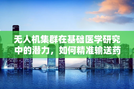 无人机集群在基础医学研究中的潜力，如何精准输送药物至微小病灶？