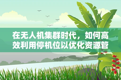 在无人机集群时代，如何高效利用停机位以优化资源管理？