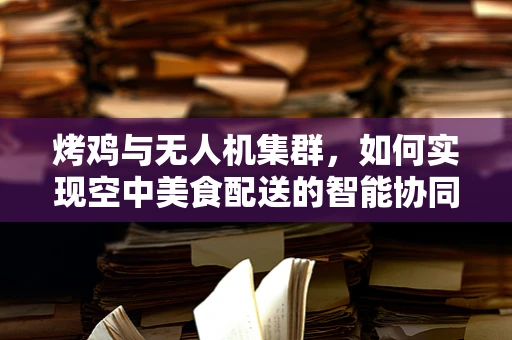 烤鸡与无人机集群，如何实现空中美食配送的智能协同？