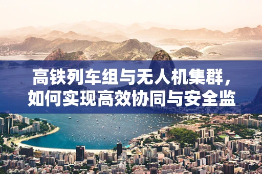 高铁列车组与无人机集群，如何实现高效协同与安全监控？