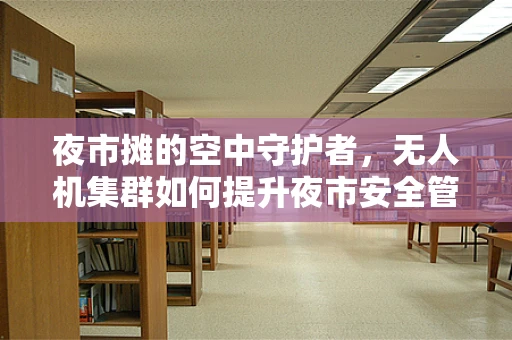 夜市摊的空中守护者，无人机集群如何提升夜市安全管理？