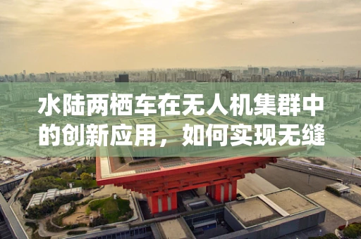 水陆两栖车在无人机集群中的创新应用，如何实现无缝切换与高效协同？