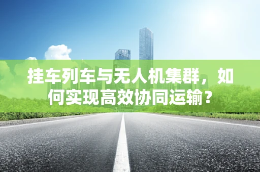 挂车列车与无人机集群，如何实现高效协同运输？