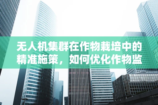 无人机集群在作物栽培中的精准施策，如何优化作物监测与施肥策略？