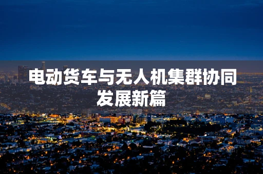 电动货车与无人机集群协同发展新篇