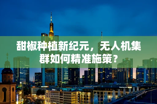 甜椒种植新纪元，无人机集群如何精准施策？