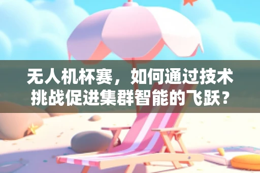 无人机杯赛，如何通过技术挑战促进集群智能的飞跃？