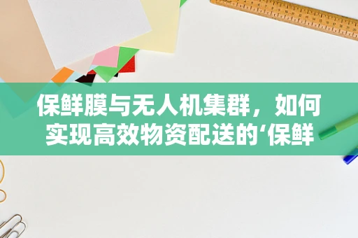 保鲜膜与无人机集群，如何实现高效物资配送的‘保鲜’挑战？