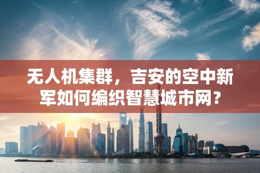 无人机集群，吉安的空中新军如何编织智慧城市网？