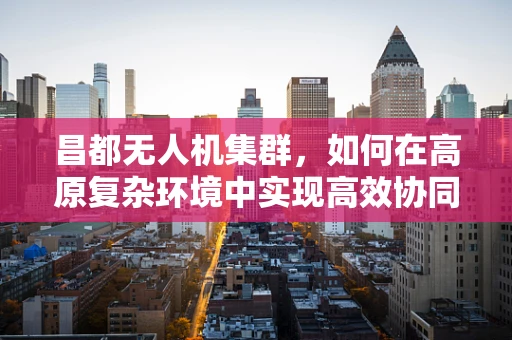 昌都无人机集群，如何在高原复杂环境中实现高效协同？