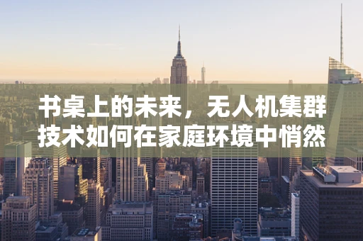 书桌上的未来，无人机集群技术如何在家庭环境中悄然革新？