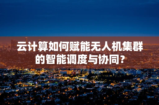 云计算如何赋能无人机集群的智能调度与协同？
