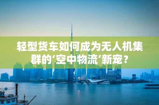 轻型货车如何成为无人机集群的‘空中物流’新宠？