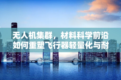 无人机集群，材料科学前沿如何重塑飞行器轻量化与耐久性？