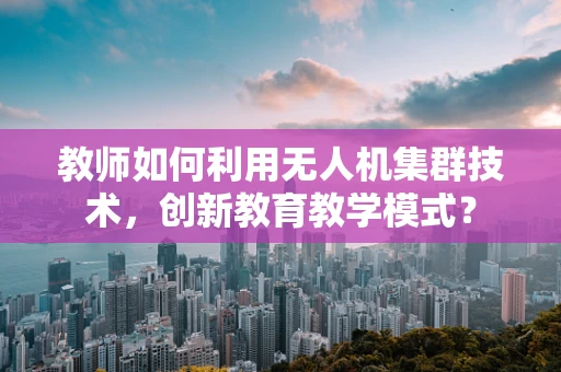 教师如何利用无人机集群技术，创新教育教学模式？