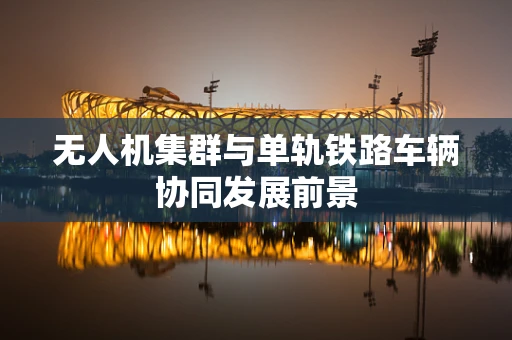 无人机集群与单轨铁路车辆协同发展前景